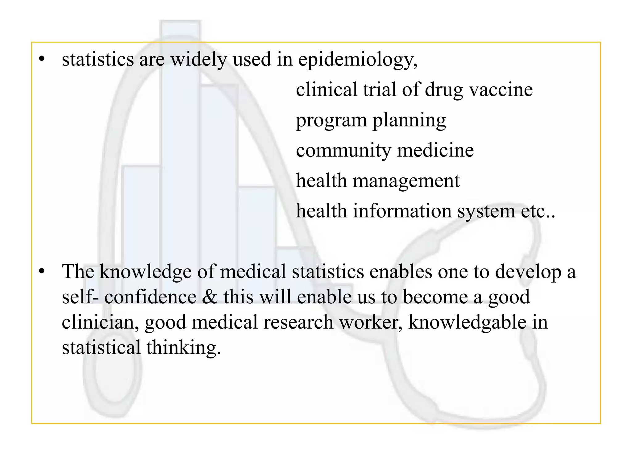 • statistics are widely used in epidemiology,
clinical trial of drug vaccine
program planning
community medicine
health management
health information system etc..
• The knowledge of medical statistics enables one to develop a
self- confidence & this will enable us to become a good
clinician, good medical research worker, knowledgable in
statistical thinking.

 