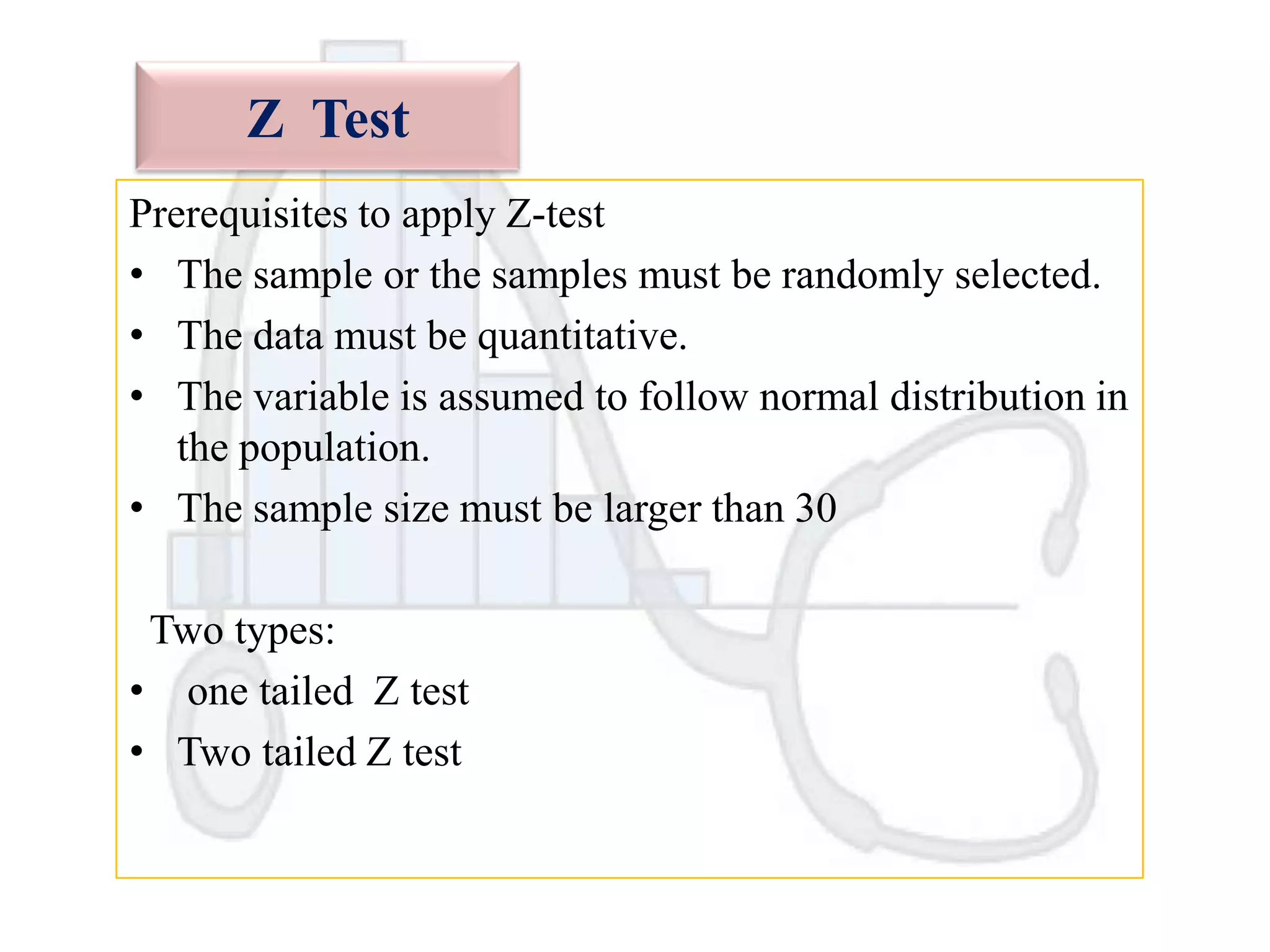 Z Test
Prerequisites to apply Z-test
• The sample or the samples must be randomly selected.
• The data must be quantitative.
• The variable is assumed to follow normal distribution in
the population.
• The sample size must be larger than 30
Two types:
• one tailed Z test
• Two tailed Z test

 