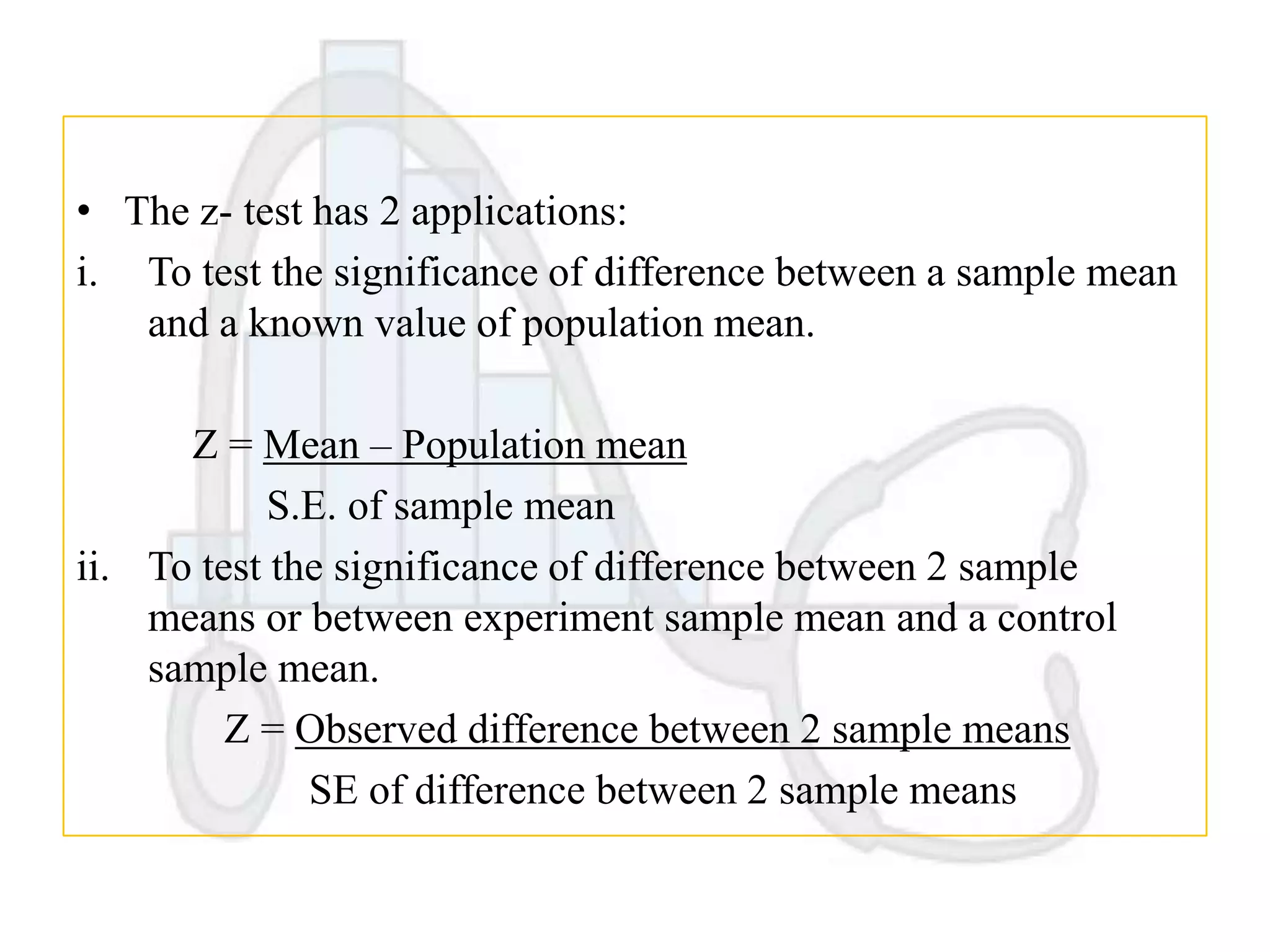 • The z- test has 2 applications:
i. To test the significance of difference between a sample mean
and a known value of population mean.
Z = Mean – Population mean
S.E. of sample mean
ii. To test the significance of difference between 2 sample
means or between experiment sample mean and a control
sample mean.
Z = Observed difference between 2 sample means
SE of difference between 2 sample means

 