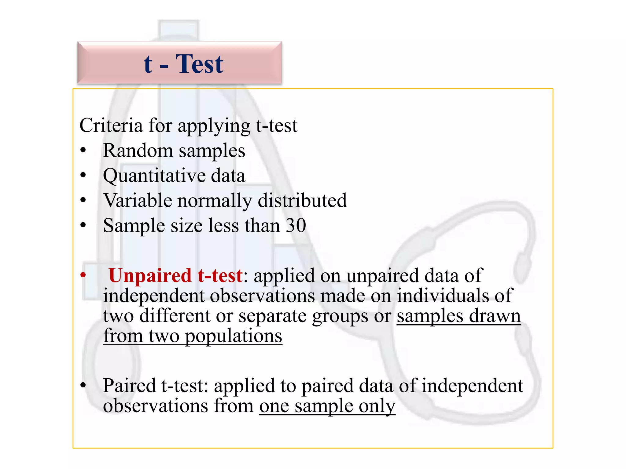 t - Test
Criteria for applying t-test
• Random samples
• Quantitative data
• Variable normally distributed
• Sample size less than 30

•

Unpaired t-test: applied on unpaired data of
independent observations made on individuals of
two different or separate groups or samples drawn
from two populations

• Paired t-test: applied to paired data of independent
observations from one sample only

 