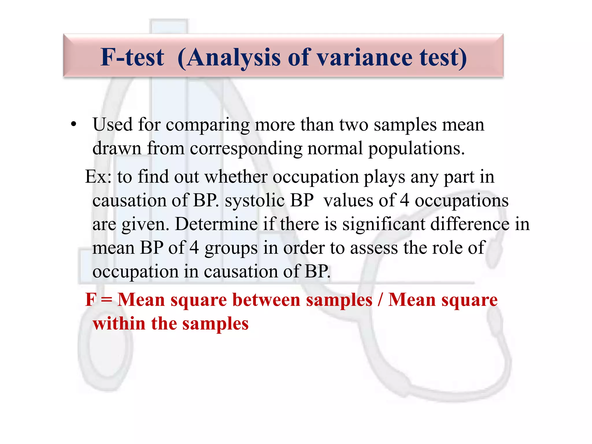 F-test (Analysis of variance test)
• Used for comparing more than two samples mean
drawn from corresponding normal populations.
Ex: to find out whether occupation plays any part in
causation of BP. systolic BP values of 4 occupations
are given. Determine if there is significant difference in
mean BP of 4 groups in order to assess the role of
occupation in causation of BP.
F = Mean square between samples / Mean square
within the samples

 