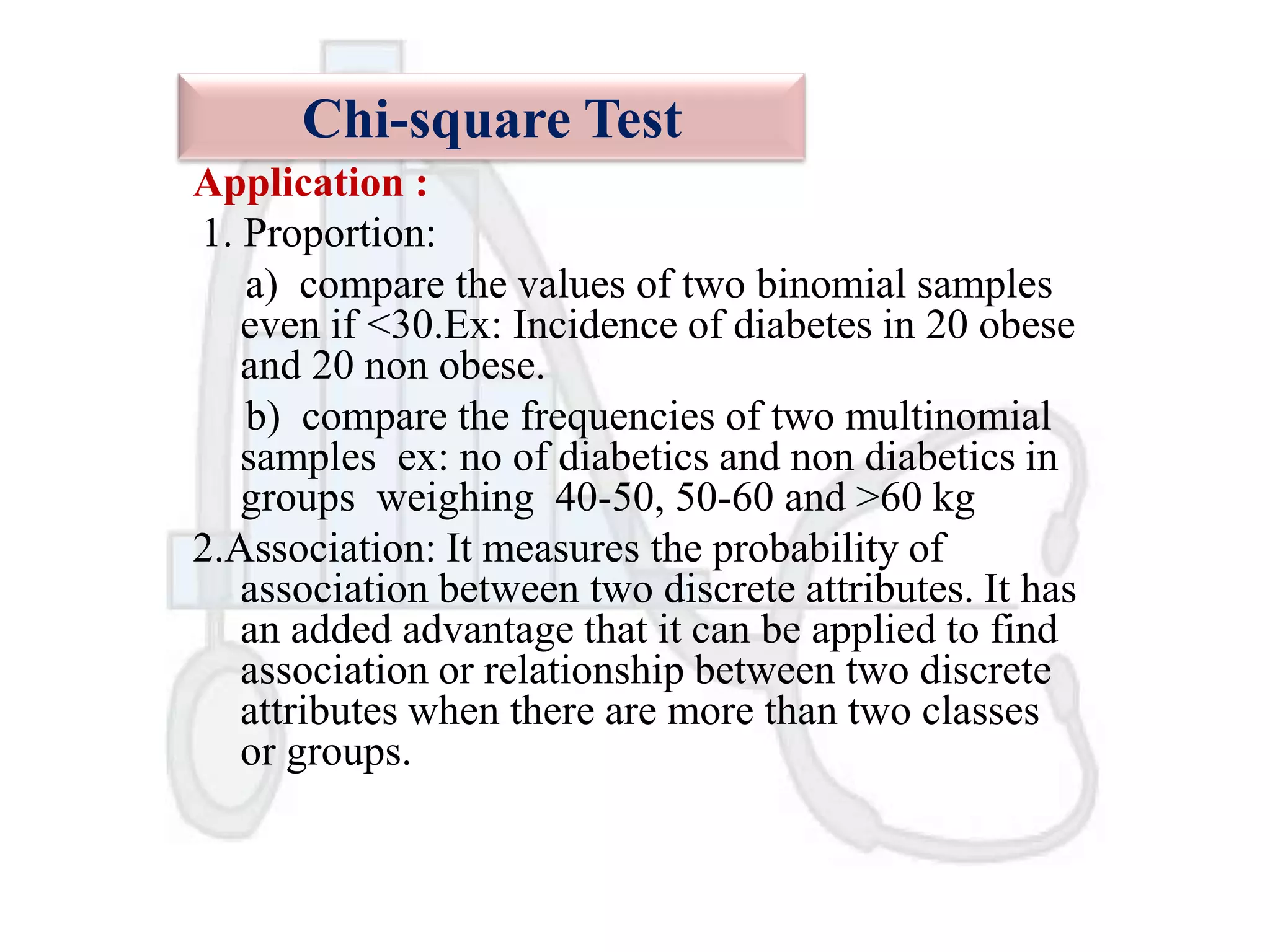 Chi-square Test
Application :
1. Proportion:
a) compare the values of two binomial samples
even if <30.Ex: Incidence of diabetes in 20 obese
and 20 non obese.
b) compare the frequencies of two multinomial
samples ex: no of diabetics and non diabetics in
groups weighing 40-50, 50-60 and >60 kg
2.Association: It measures the probability of
association between two discrete attributes. It has
an added advantage that it can be applied to find
association or relationship between two discrete
attributes when there are more than two classes
or groups.

 
