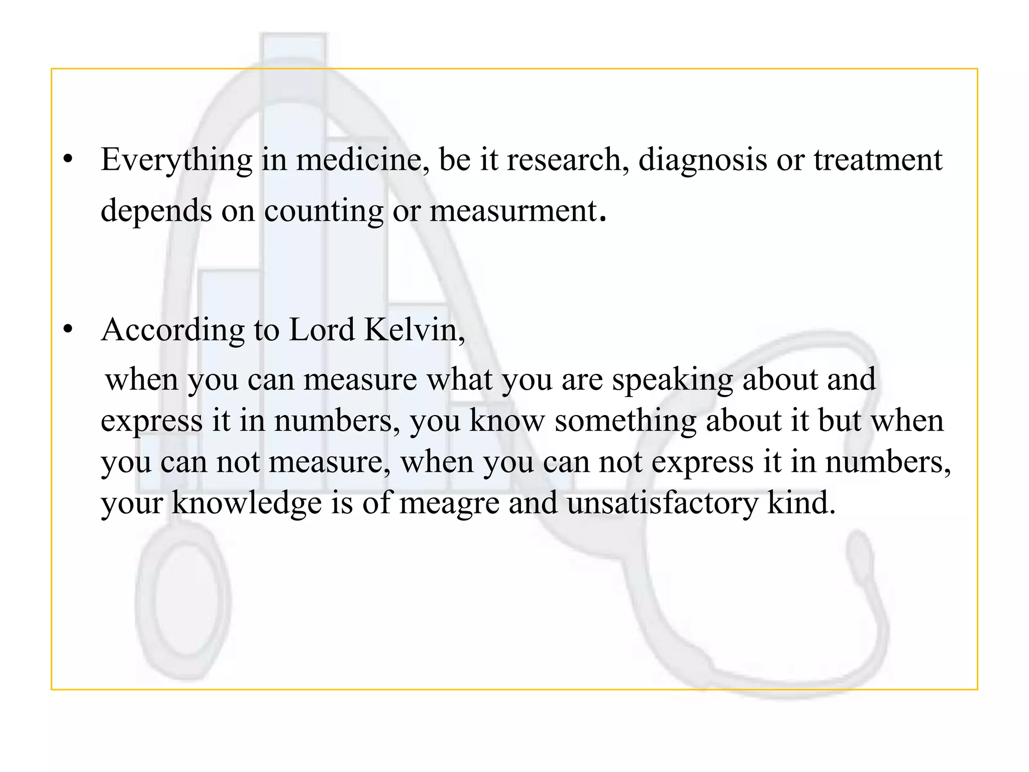 • Everything in medicine, be it research, diagnosis or treatment
depends on counting or measurment.
• According to Lord Kelvin,
when you can measure what you are speaking about and
express it in numbers, you know something about it but when
you can not measure, when you can not express it in numbers,
your knowledge is of meagre and unsatisfactory kind.

 