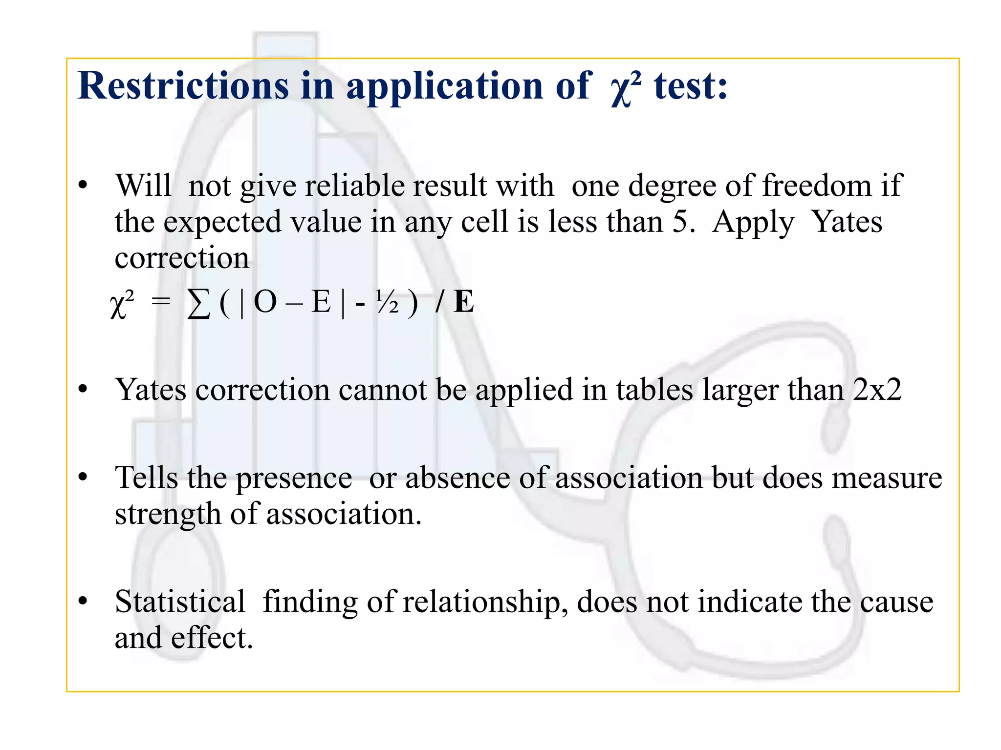 Restrictions in application of χ² test:
• Will not give reliable result with one degree of freedom if
the expected value in any cell is less than 5. Apply Yates
correction
χ² = ∑ ( | O – E | - ½ ) / E
• Yates correction cannot be applied in tables larger than 2x2
• Tells the presence or absence of association but does measure
strength of association.

• Statistical finding of relationship, does not indicate the cause
and effect.

 