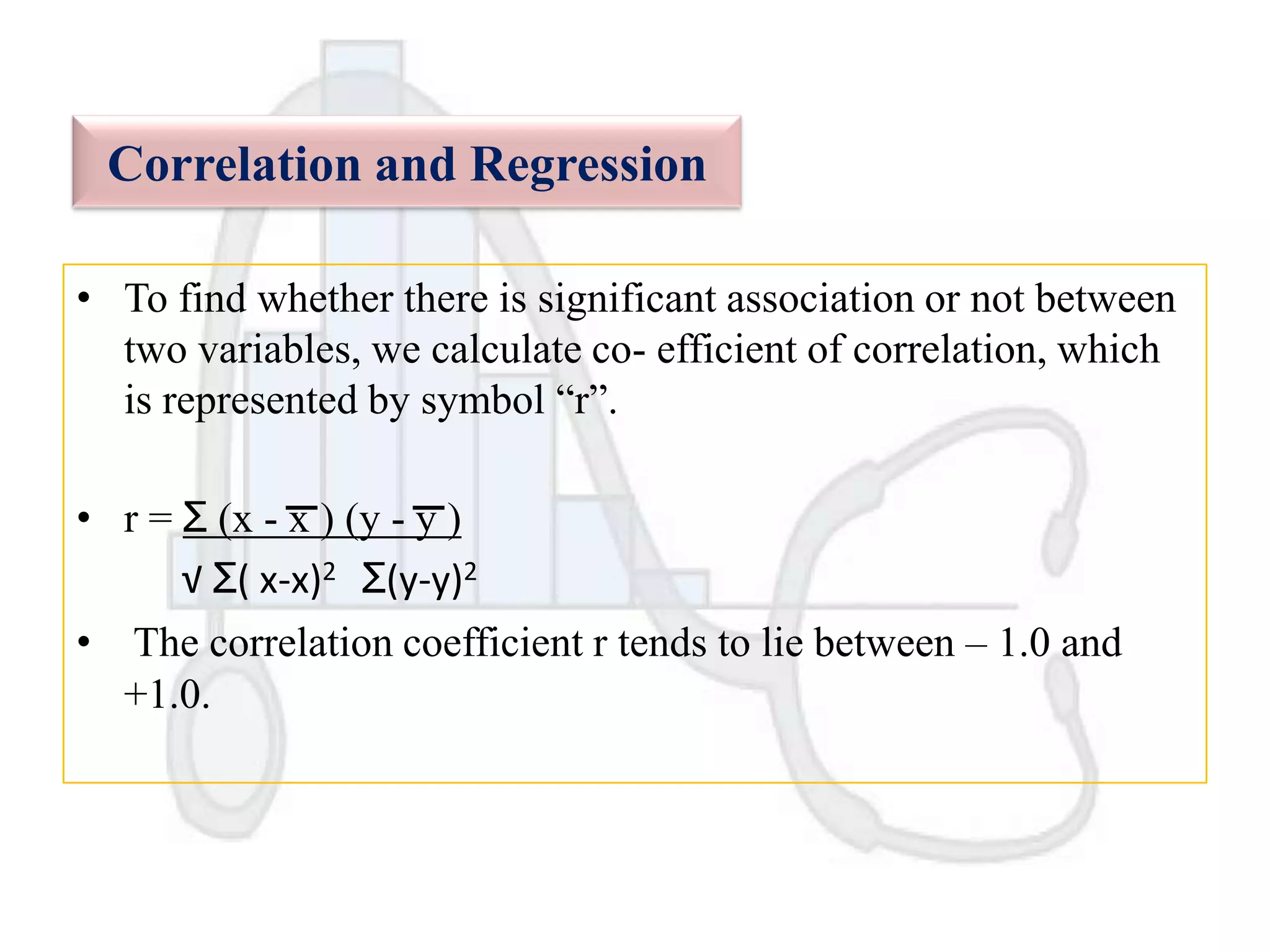 Correlation and Regression
• To find whether there is significant association or not between
two variables, we calculate co- efficient of correlation, which
is represented by symbol “r”.
• r = Ʃ (x - x ) (y - y )
√ Ʃ( x-x)2 Ʃ(y-y)2
• The correlation coefficient r tends to lie between – 1.0 and
+1.0.

 