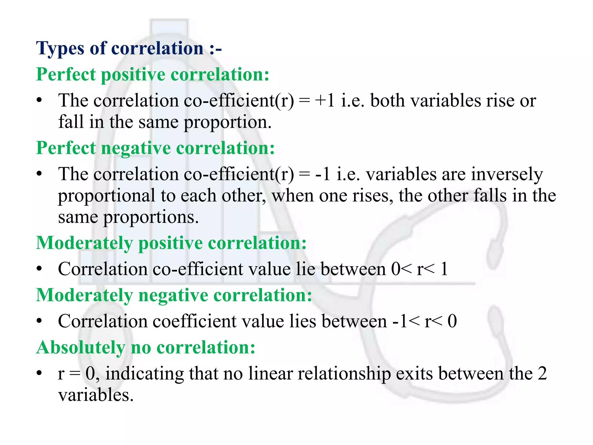 Types of correlation :Perfect positive correlation:
• The correlation co-efficient(r) = +1 i.e. both variables rise or
fall in the same proportion.
Perfect negative correlation:
• The correlation co-efficient(r) = -1 i.e. variables are inversely
proportional to each other, when one rises, the other falls in the
same proportions.
Moderately positive correlation:
• Correlation co-efficient value lie between 0< r< 1
Moderately negative correlation:
• Correlation coefficient value lies between -1< r< 0
Absolutely no correlation:
• r = 0, indicating that no linear relationship exits between the 2
variables.

 
