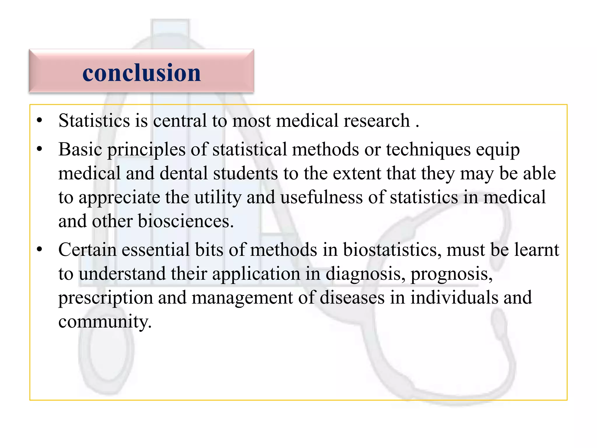 conclusion
• Statistics is central to most medical research .
• Basic principles of statistical methods or techniques equip
medical and dental students to the extent that they may be able
to appreciate the utility and usefulness of statistics in medical
and other biosciences.
• Certain essential bits of methods in biostatistics, must be learnt
to understand their application in diagnosis, prognosis,
prescription and management of diseases in individuals and
community.

 