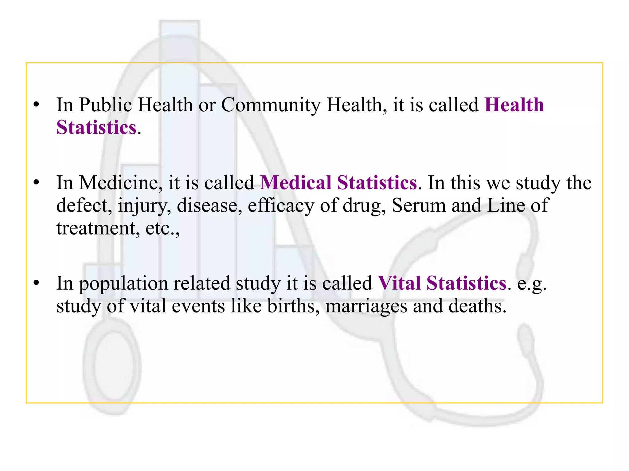 • In Public Health or Community Health, it is called Health
Statistics.
• In Medicine, it is called Medical Statistics. In this we study the
defect, injury, disease, efficacy of drug, Serum and Line of
treatment, etc.,
• In population related study it is called Vital Statistics. e.g.
study of vital events like births, marriages and deaths.

 