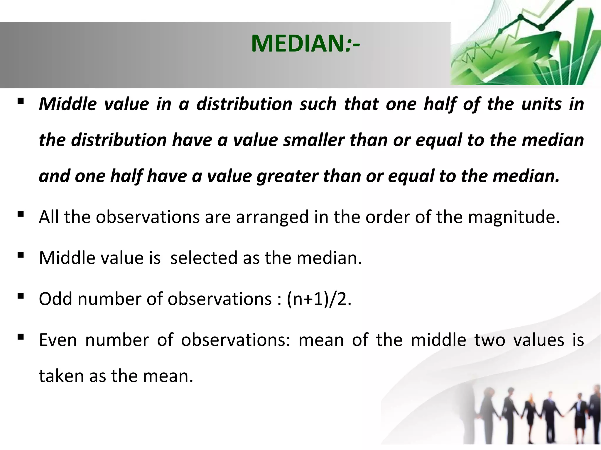 MEDIAN: Middle value in a distribution such that one half of the units in
the distribution have a value smaller than or equal to the median
and one half have a value greater than or equal to the median.
 All the observations are arranged in the order of the magnitude.
 Middle value is selected as the median.
 Odd number of observations : (n+1)/2.
 Even number of observations: mean of the middle two values is
taken as the mean.

 