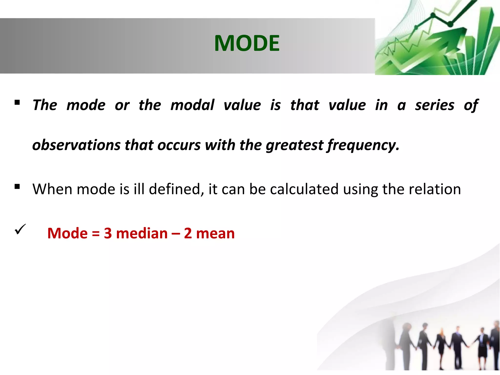 MODE
 The mode or the modal value is that value in a series of
observations that occurs with the greatest frequency.
 When mode is ill defined, it can be calculated using the relation


Mode = 3 median – 2 mean

 