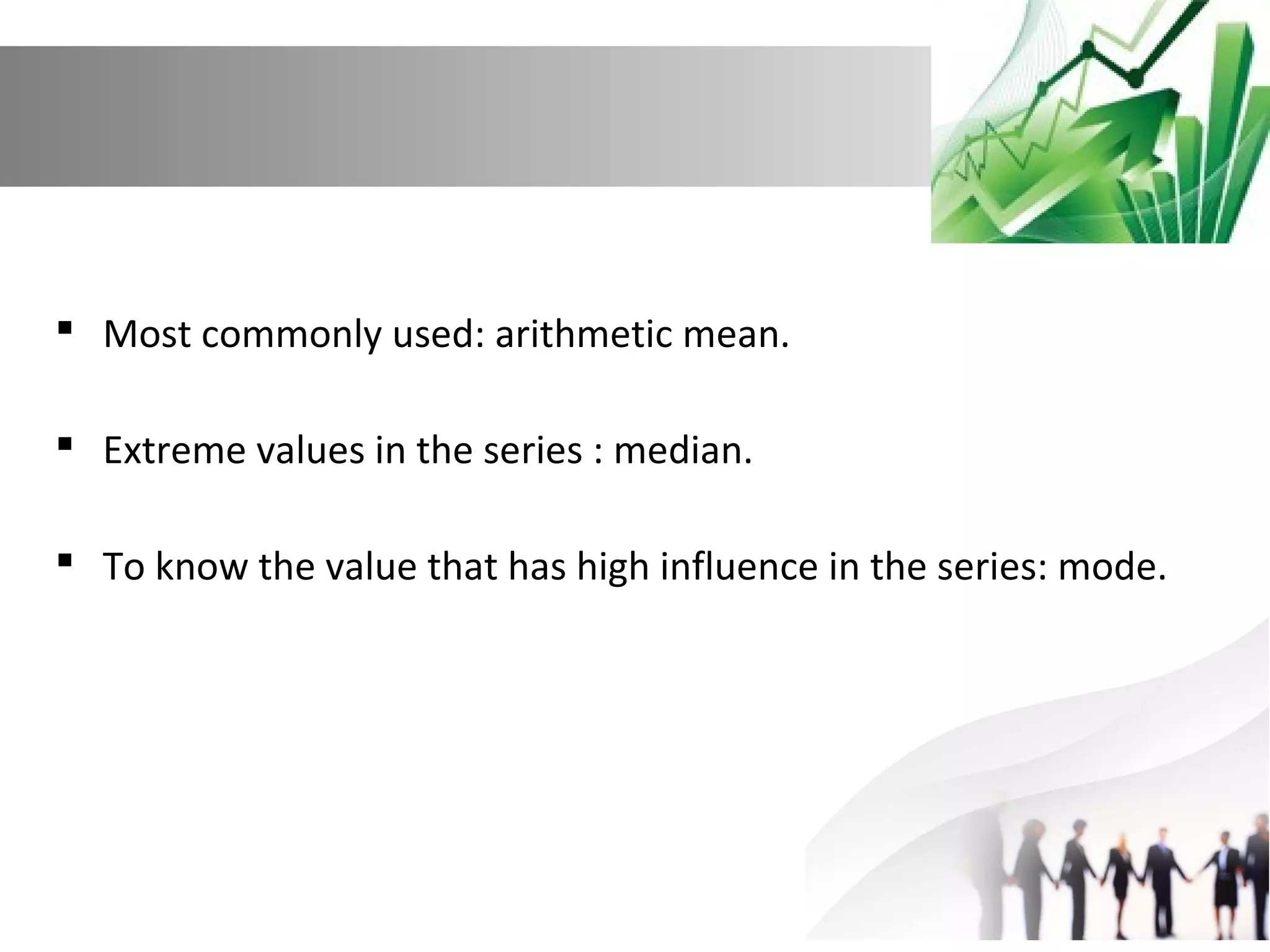  Most commonly used: arithmetic mean.
 Extreme values in the series : median.
 To know the value that has high influence in the series: mode.

 