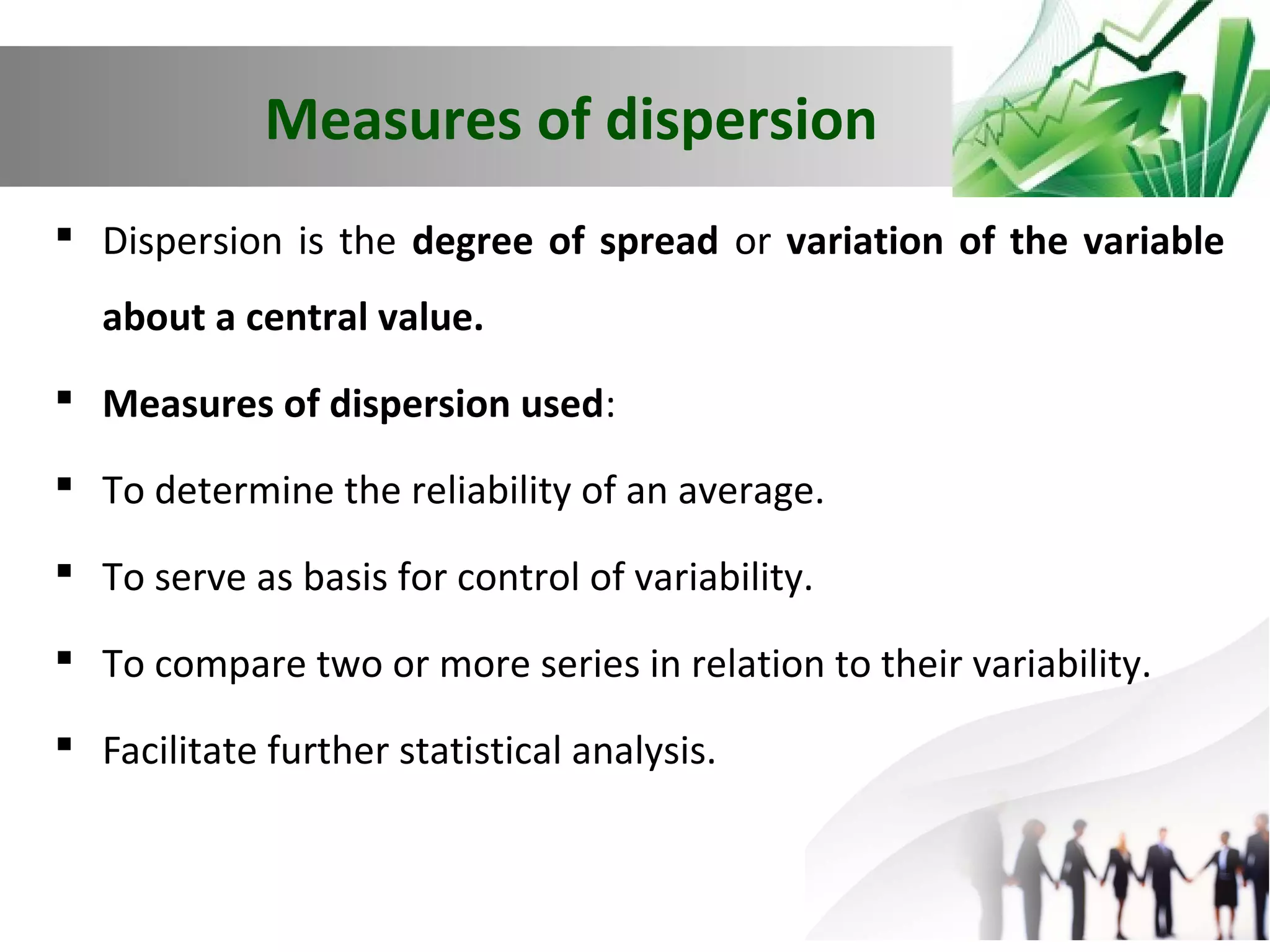 Measures of dispersion
 Dispersion is the degree of spread or variation of the variable
about a central value.
 Measures of dispersion used:
 To determine the reliability of an average.
 To serve as basis for control of variability.
 To compare two or more series in relation to their variability.
 Facilitate further statistical analysis.

 