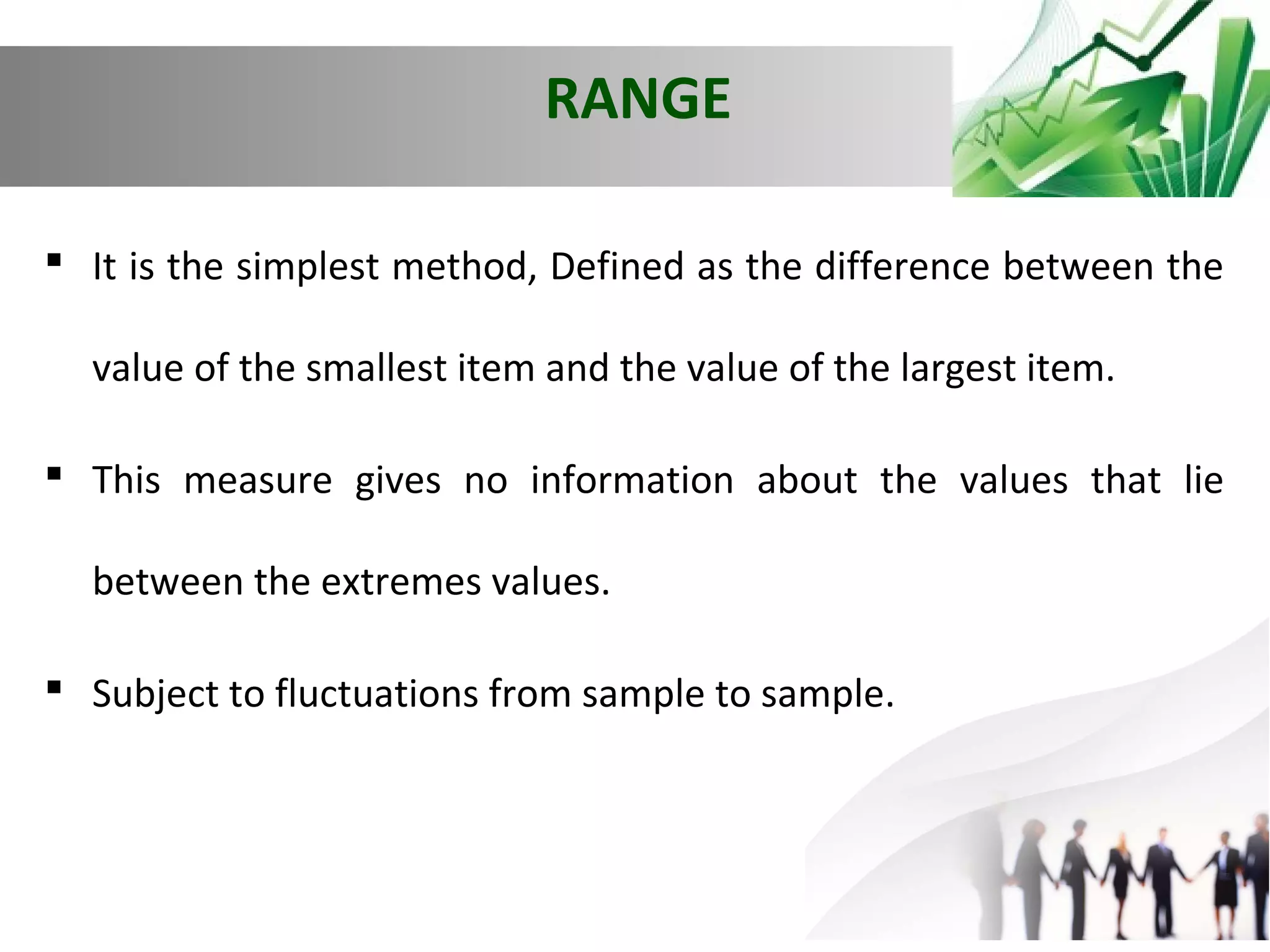 RANGE
 It is the simplest method, Defined as the difference between the
value of the smallest item and the value of the largest item.
 This measure gives no information about the values that lie
between the extremes values.
 Subject to fluctuations from sample to sample.

 
