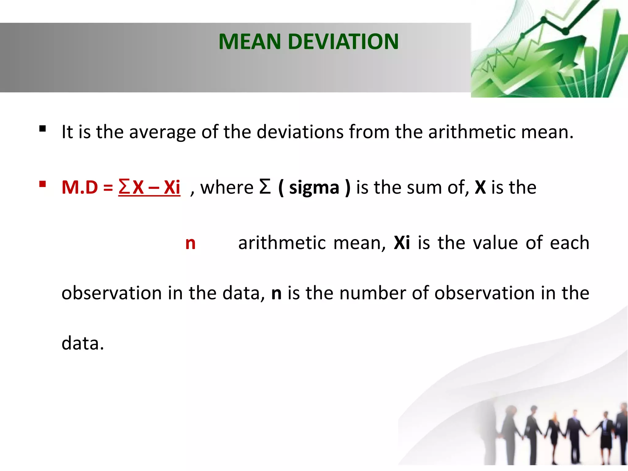 MEAN DEVIATION

 It is the average of the deviations from the arithmetic mean.
 M.D = Ʃ X – Xi , where Ʃ ( sigma ) is the sum of, X is the
n

arithmetic mean, Xi is the value of each

observation in the data, n is the number of observation in the
data.

 