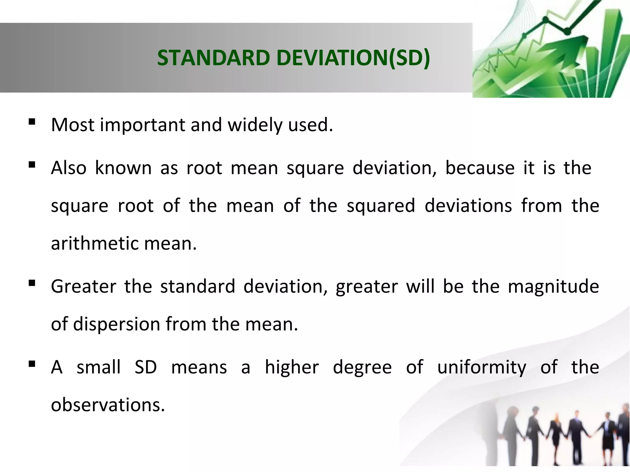 STANDARD DEVIATION(SD)
 Most important and widely used.
 Also known as root mean square deviation, because it is the
square root of the mean of the squared deviations from the
arithmetic mean.
 Greater the standard deviation, greater will be the magnitude
of dispersion from the mean.
 A small SD means a higher degree of uniformity of the
observations.

 