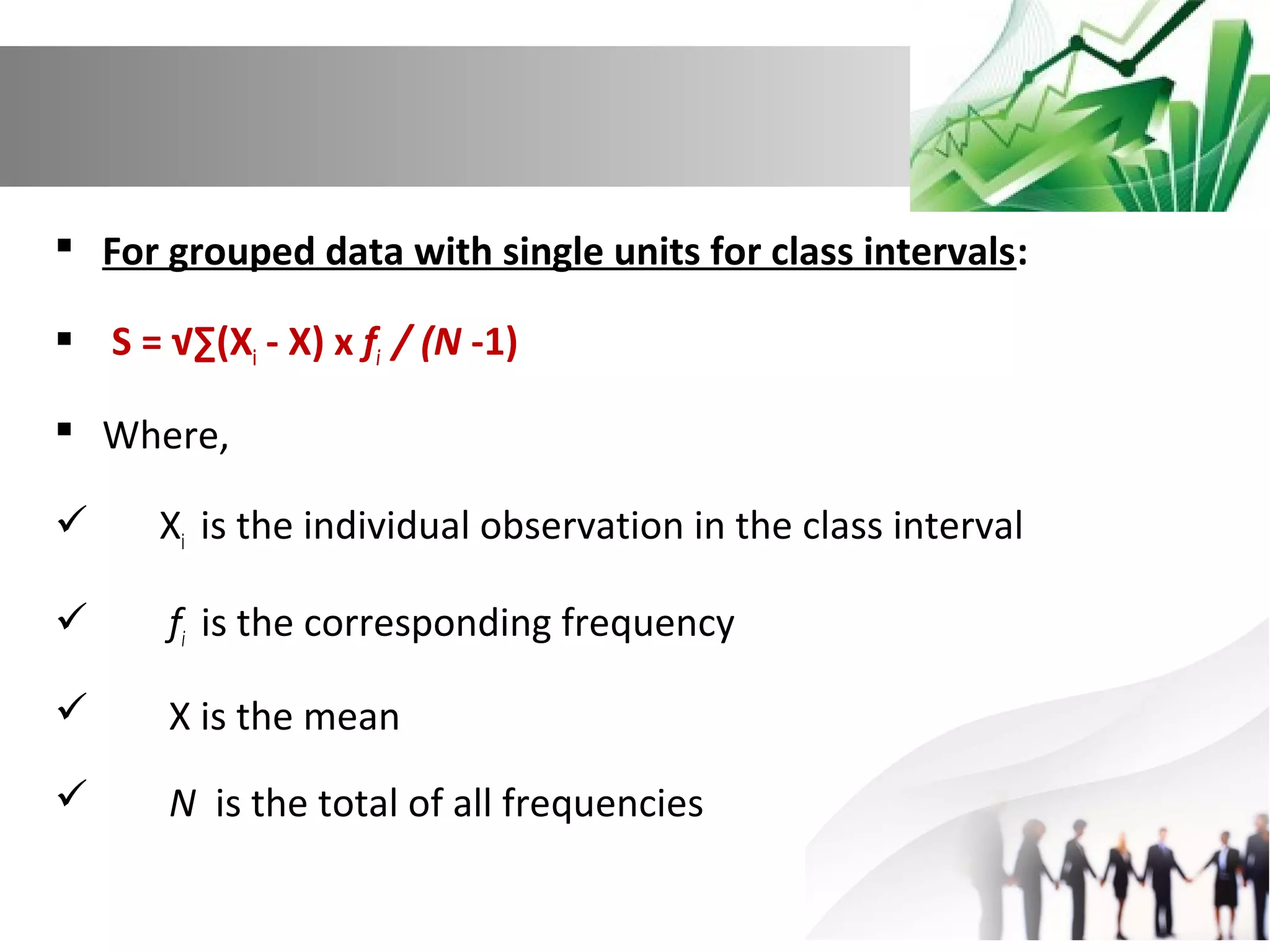  For grouped data with single units for class intervals:
 S = √∑(Xi - X) x fi / (N -1)
 Where,


Xi is the individual observation in the class interval



fi is the corresponding frequency



X is the mean



N is the total of all frequencies

 