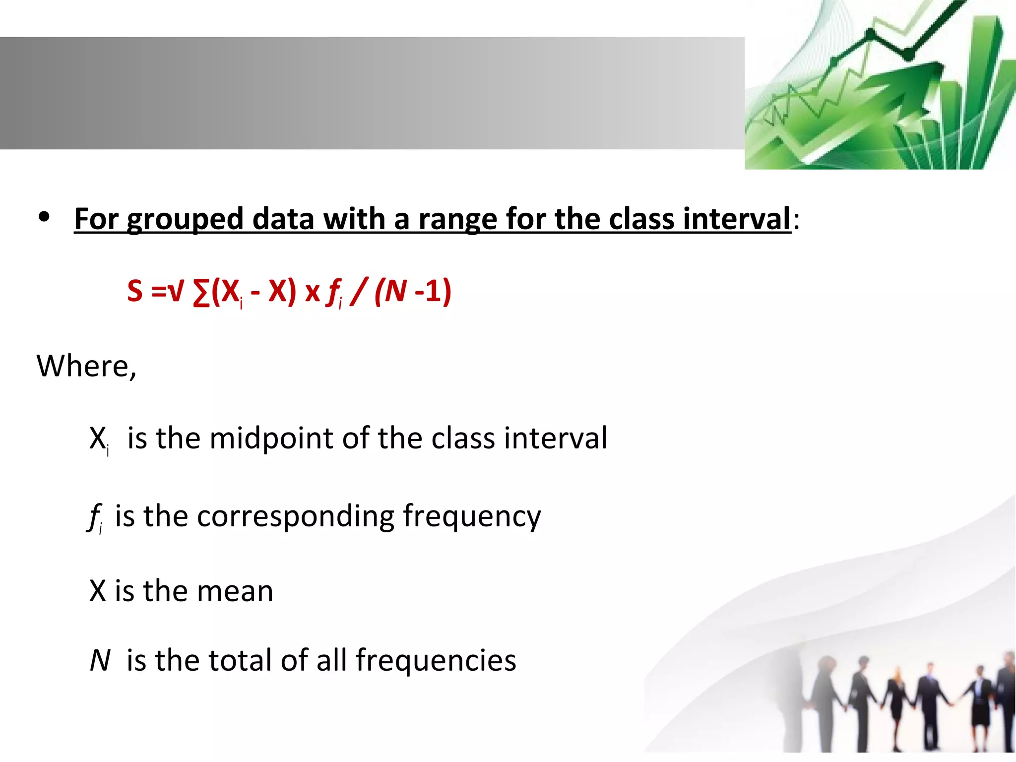 • For grouped data with a range for the class interval:
S =√ ∑(Xi - X) x fi / (N -1)
Where,
Xi is the midpoint of the class interval
fi is the corresponding frequency
X is the mean
N is the total of all frequencies

 