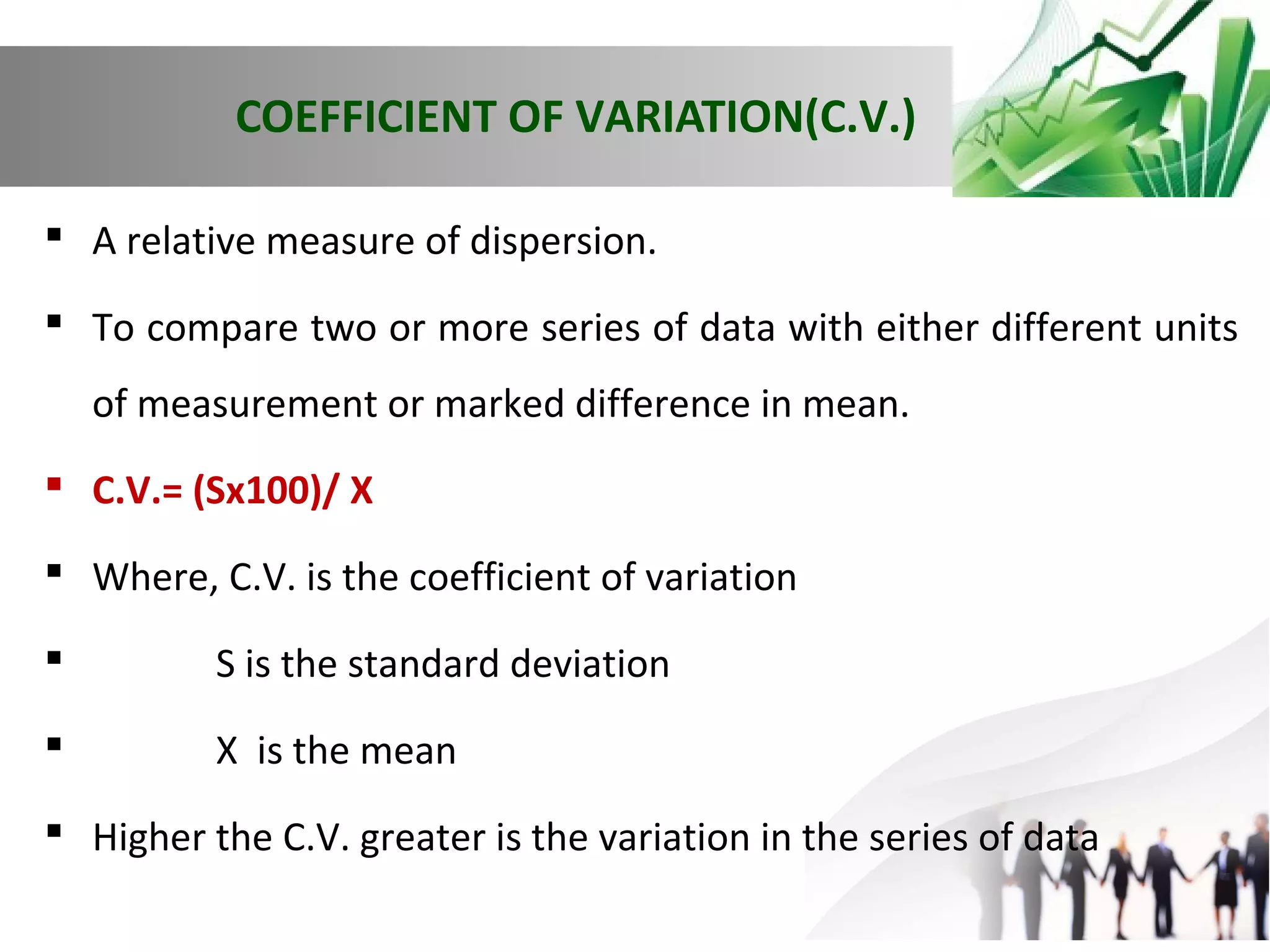 COEFFICIENT OF VARIATION(C.V.)
 A relative measure of dispersion.
 To compare two or more series of data with either different units
of measurement or marked difference in mean.
 C.V.= (Sx100)/ X
 Where, C.V. is the coefficient of variation


S is the standard deviation



X is the mean

 Higher the C.V. greater is the variation in the series of data

 