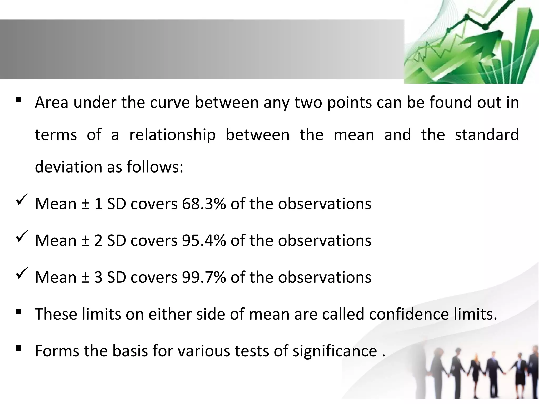  Area under the curve between any two points can be found out in
terms of a relationship between the mean and the standard
deviation as follows:
 Mean ± 1 SD covers 68.3% of the observations
 Mean ± 2 SD covers 95.4% of the observations
 Mean ± 3 SD covers 99.7% of the observations
 These limits on either side of mean are called confidence limits.
 Forms the basis for various tests of significance .

 
