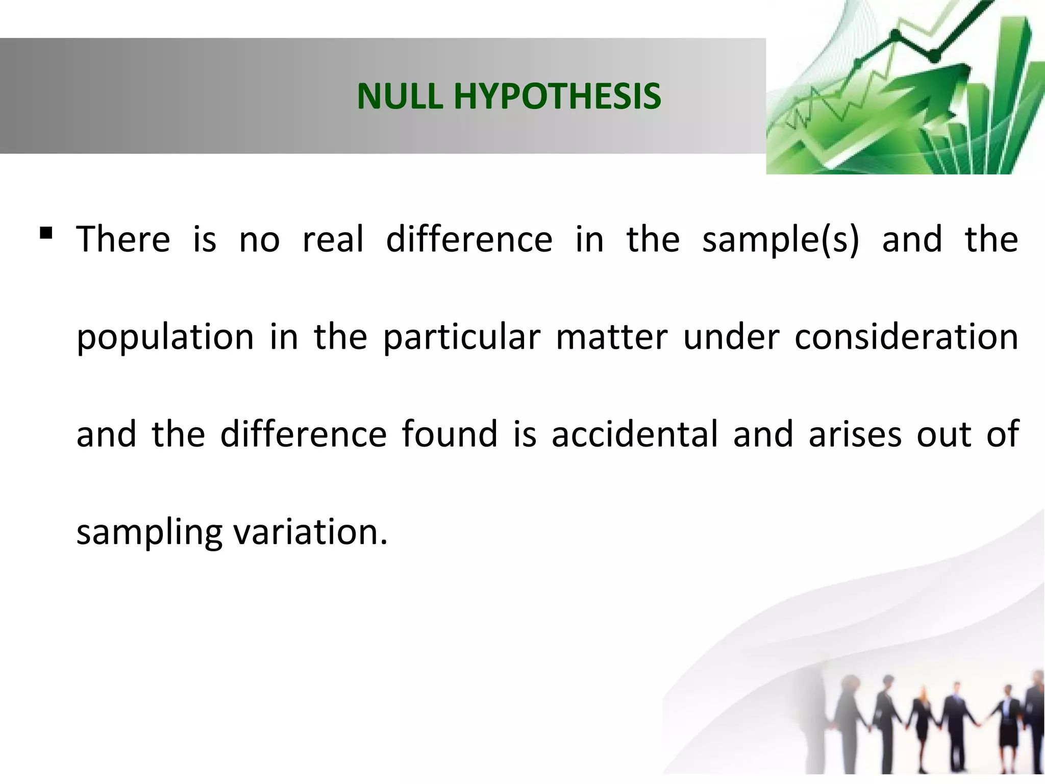 NULL HYPOTHESIS
 There is no real difference in the sample(s) and the
population in the particular matter under consideration
and the difference found is accidental and arises out of
sampling variation.

 