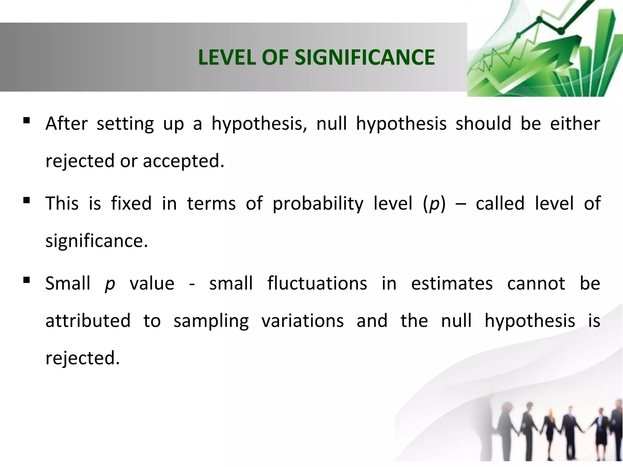 LEVEL OF SIGNIFICANCE
 After setting up a hypothesis, null hypothesis should be either
rejected or accepted.
 This is fixed in terms of probability level (p) – called level of
significance.
 Small p value - small fluctuations in estimates cannot be
attributed to sampling variations and the null hypothesis is
rejected.

 