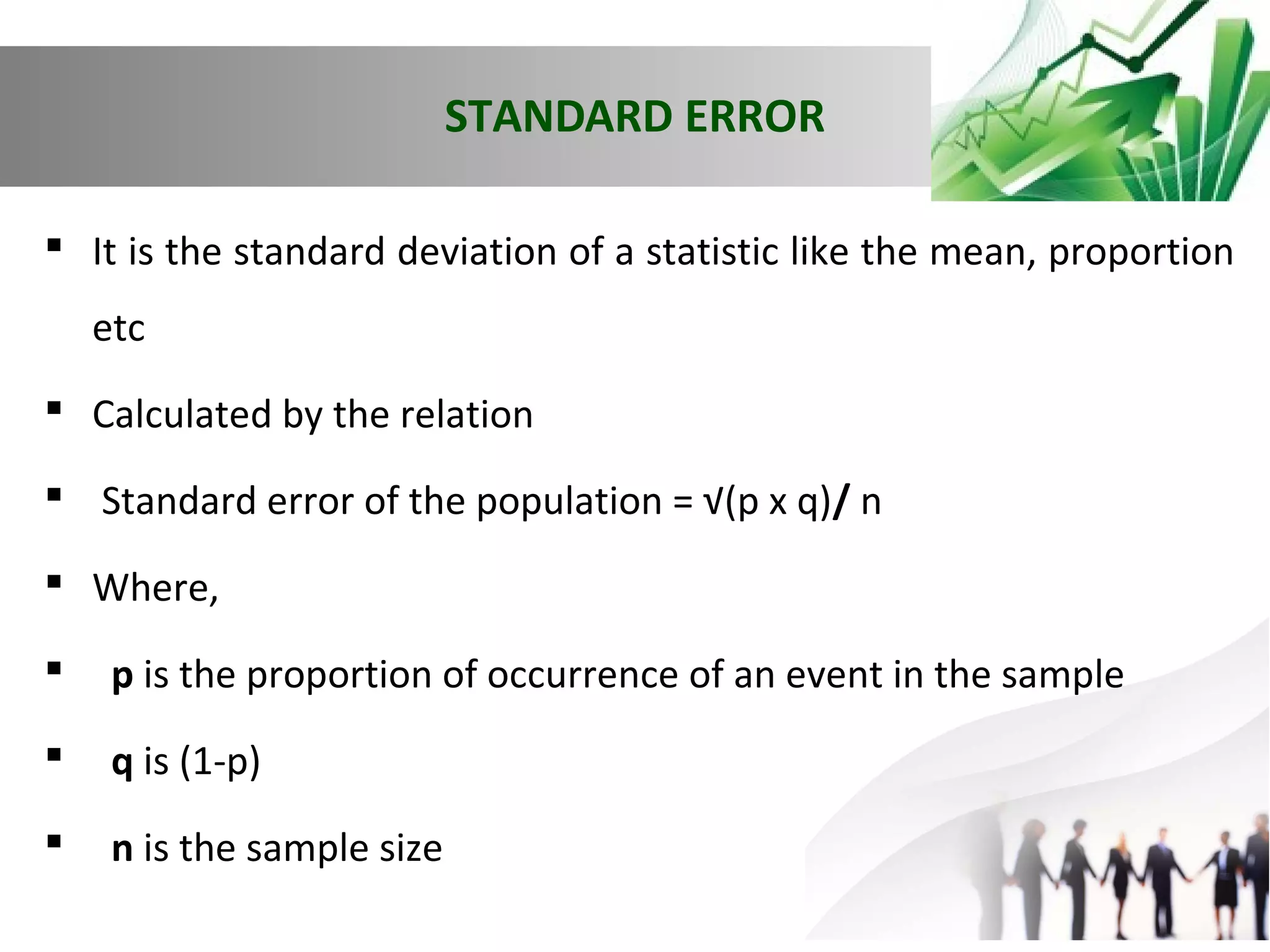 STANDARD ERROR
 It is the standard deviation of a statistic like the mean, proportion
etc
 Calculated by the relation
 Standard error of the population = √(p x q)/ n
 Where,


p is the proportion of occurrence of an event in the sample



q is (1-p)



n is the sample size

 