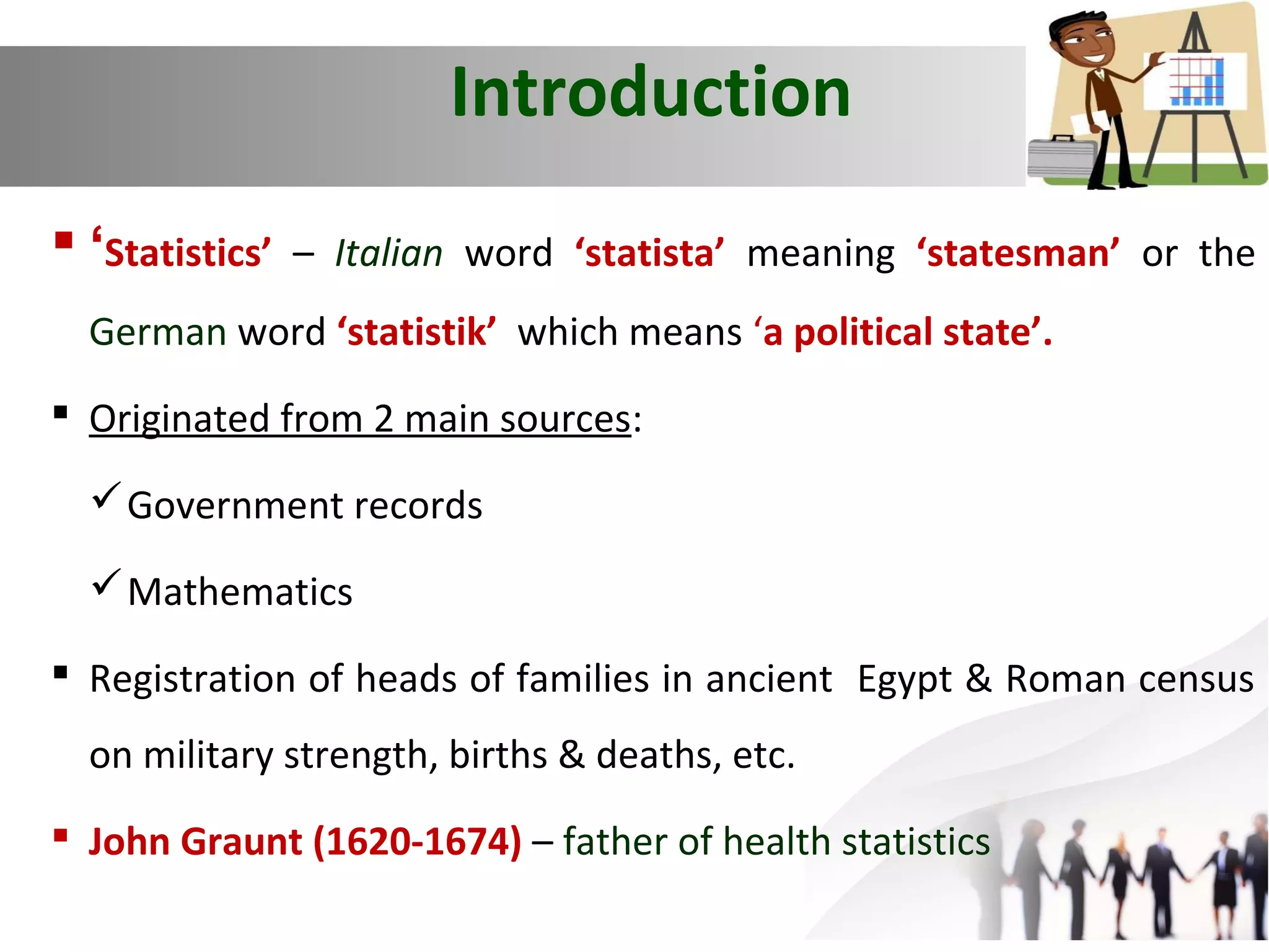 Introduction
 ‘Statistics’

– Italian word ‘statista’ meaning ‘statesman’ or the

German word ‘statistik’ which means ‘a political state’.
 Originated from 2 main sources:
 Government records
 Mathematics
 Registration of heads of families in ancient Egypt & Roman census
on military strength, births & deaths, etc.
 John Graunt (1620-1674) – father of health statistics

 