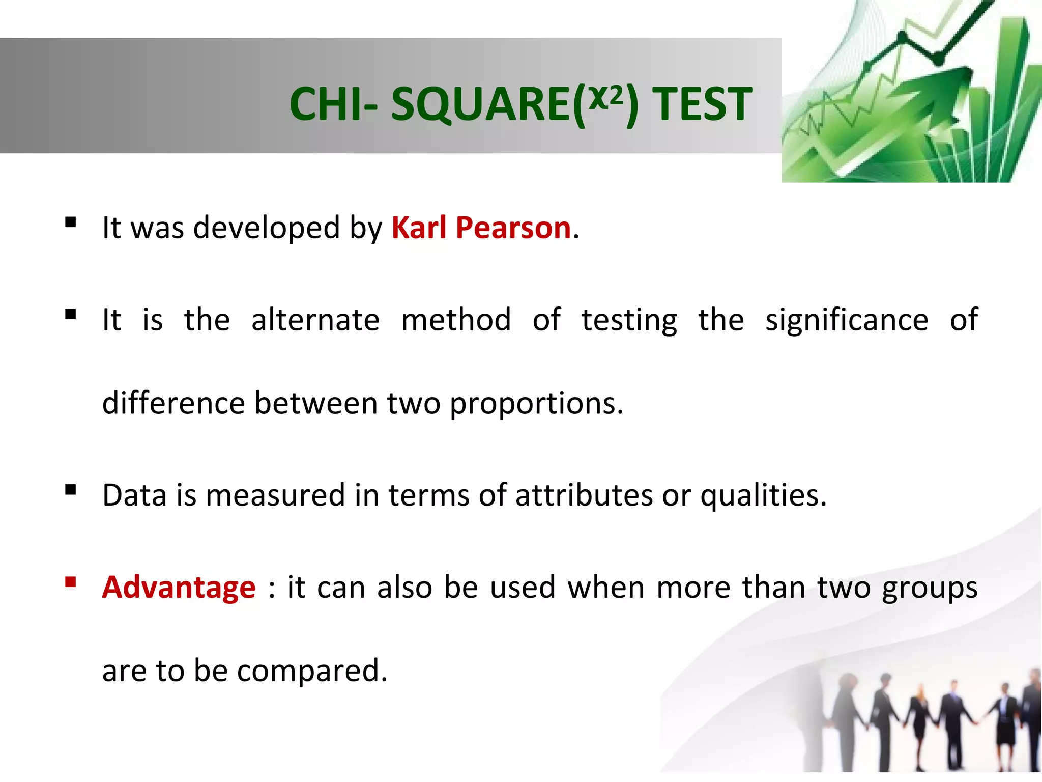 CHI- SQUARE(ᵡ2) TEST
 It was developed by Karl Pearson.
 It is the alternate method of testing the significance of
difference between two proportions.
 Data is measured in terms of attributes or qualities.
 Advantage : it can also be used when more than two groups
are to be compared.

 