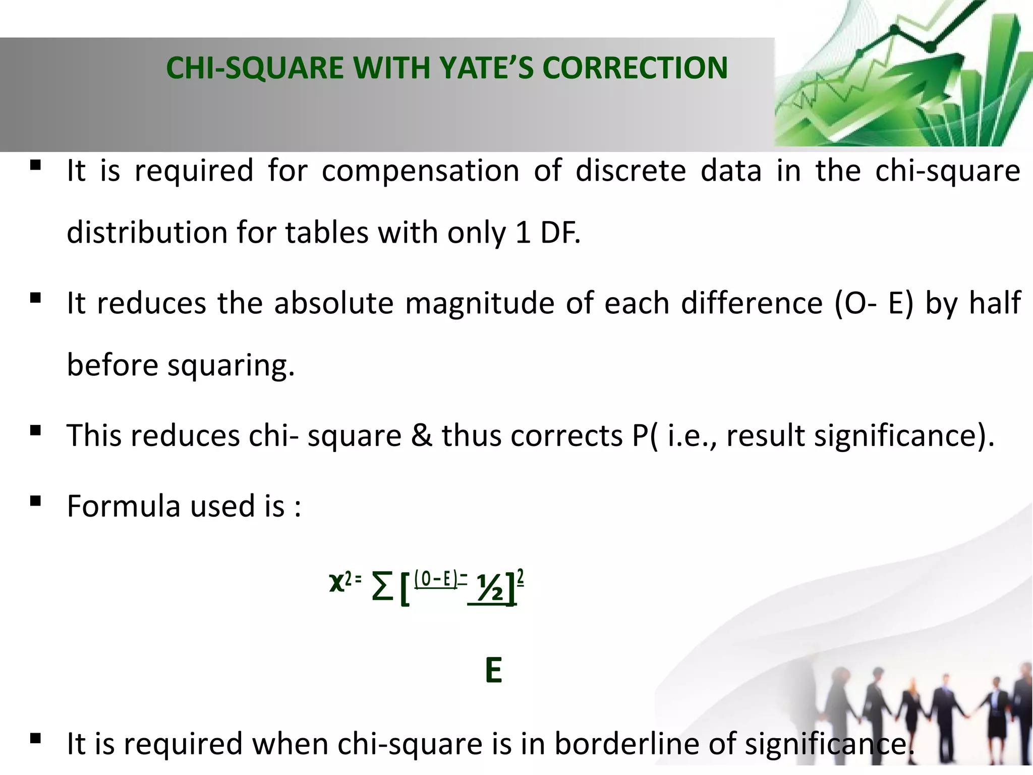 CHI-SQUARE WITH YATE’S CORRECTION
 It is required for compensation of discrete data in the chi-square
distribution for tables with only 1 DF.
 It reduces the absolute magnitude of each difference (O- E) by half
before squaring.
 This reduces chi- square & thus corrects P( i.e., result significance).
 Formula used is :

ᵡ2 = Ʃ [ ( O – E ) – ½]2
E
 It is required when chi-square is in borderline of significance.

 