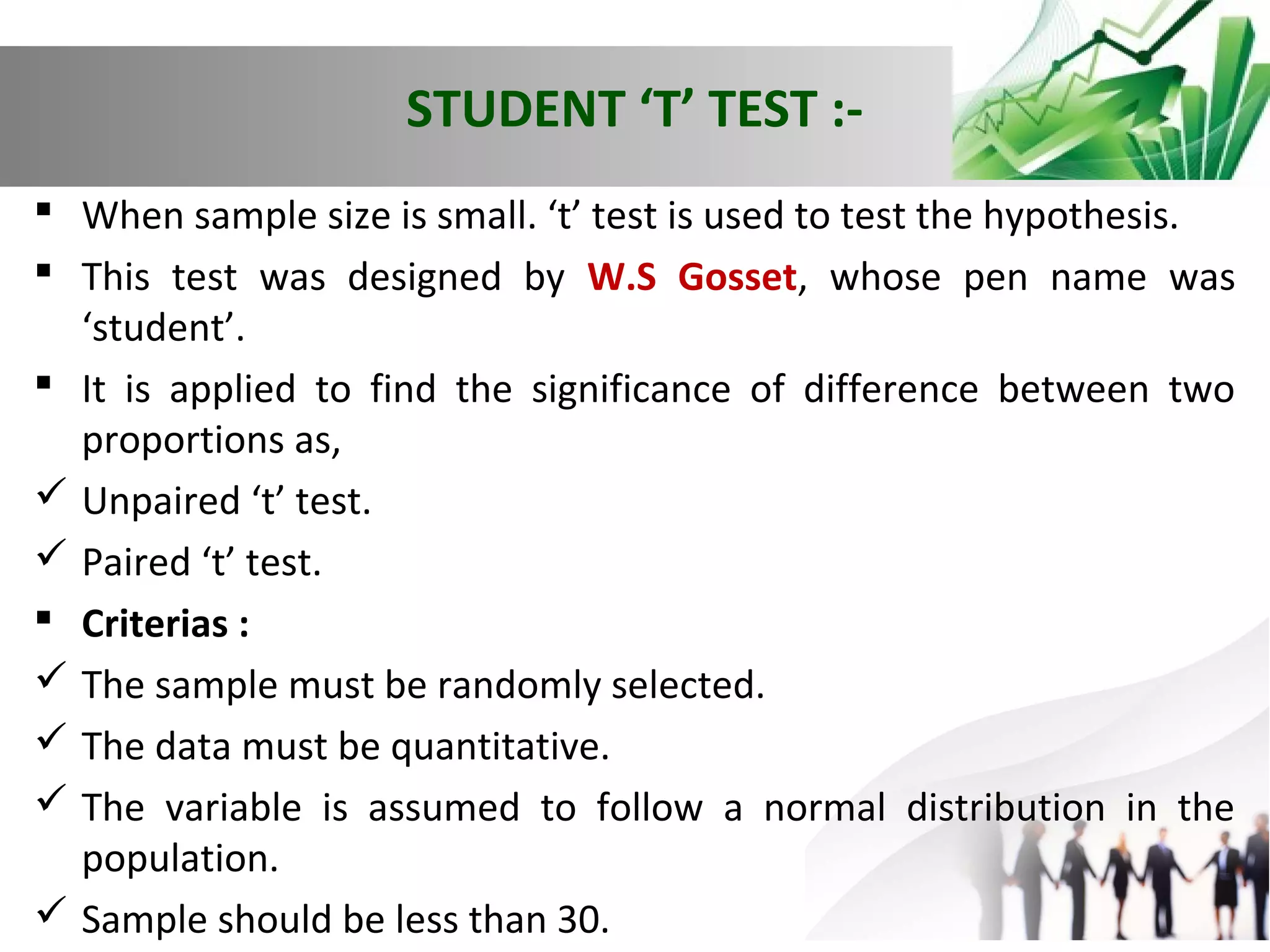 STUDENT ‘T’ TEST : When sample size is small. ‘t’ test is used to test the hypothesis.
 This test was designed by W.S Gosset, whose pen name was
‘student’.
 It is applied to find the significance of difference between two
proportions as,
 Unpaired ‘t’ test.
 Paired ‘t’ test.
 Criterias :
 The sample must be randomly selected.
 The data must be quantitative.
 The variable is assumed to follow a normal distribution in the
population.
 Sample should be less than 30.

 