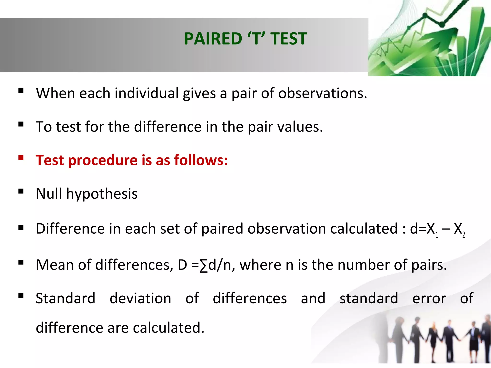 PAIRED ‘T’ TEST
 When each individual gives a pair of observations.
 To test for the difference in the pair values.
 Test procedure is as follows:
 Null hypothesis
 Difference in each set of paired observation calculated : d=X1 – X2
 Mean of differences, D =∑d/n, where n is the number of pairs.
 Standard deviation of differences and standard error of
difference are calculated.

 