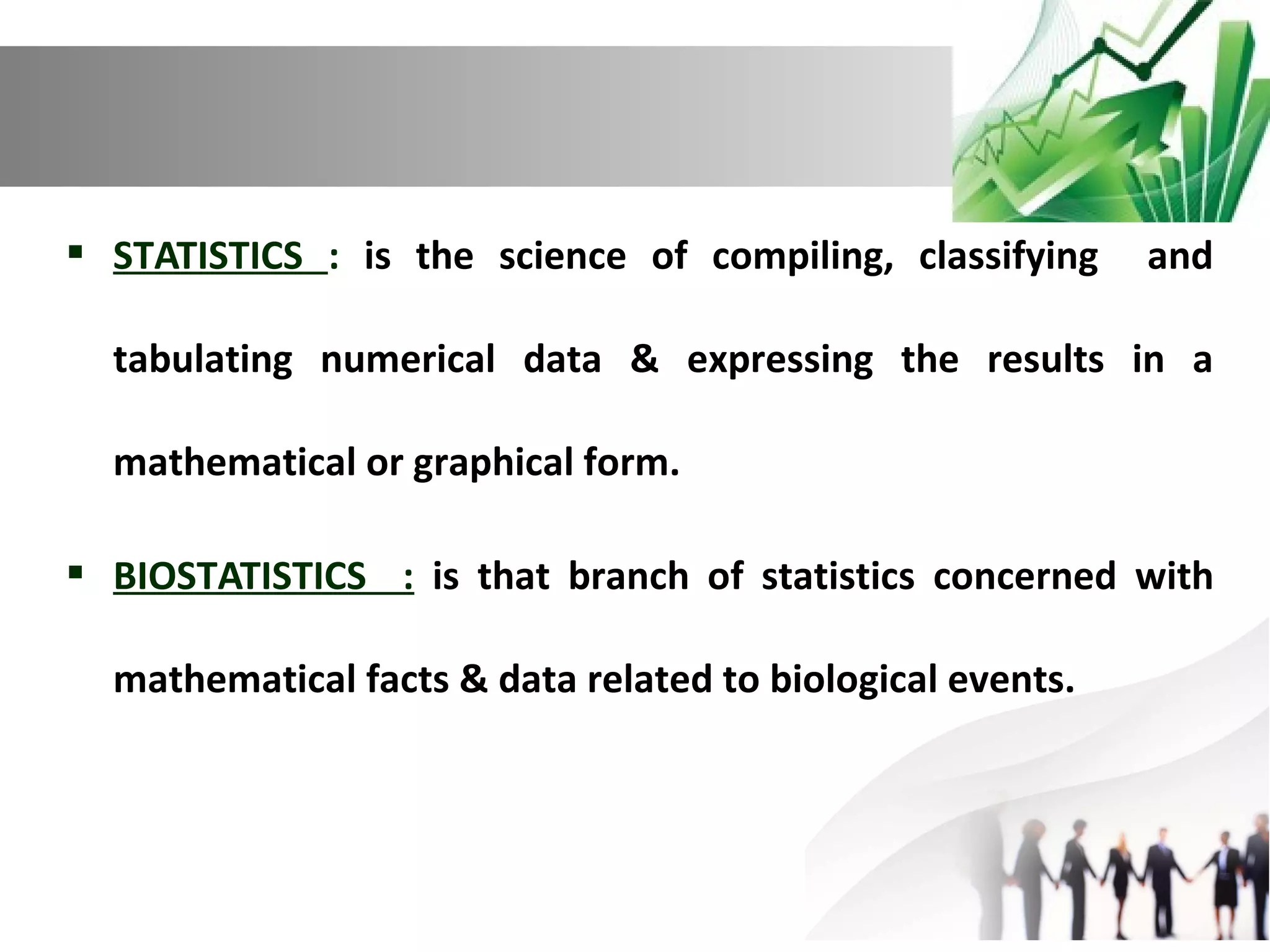  STATISTICS : is the science of compiling, classifying

and

tabulating numerical data & expressing the results in a
mathematical or graphical form.
 BIOSTATISTICS : is that branch of statistics concerned with
mathematical facts & data related to biological events.

 