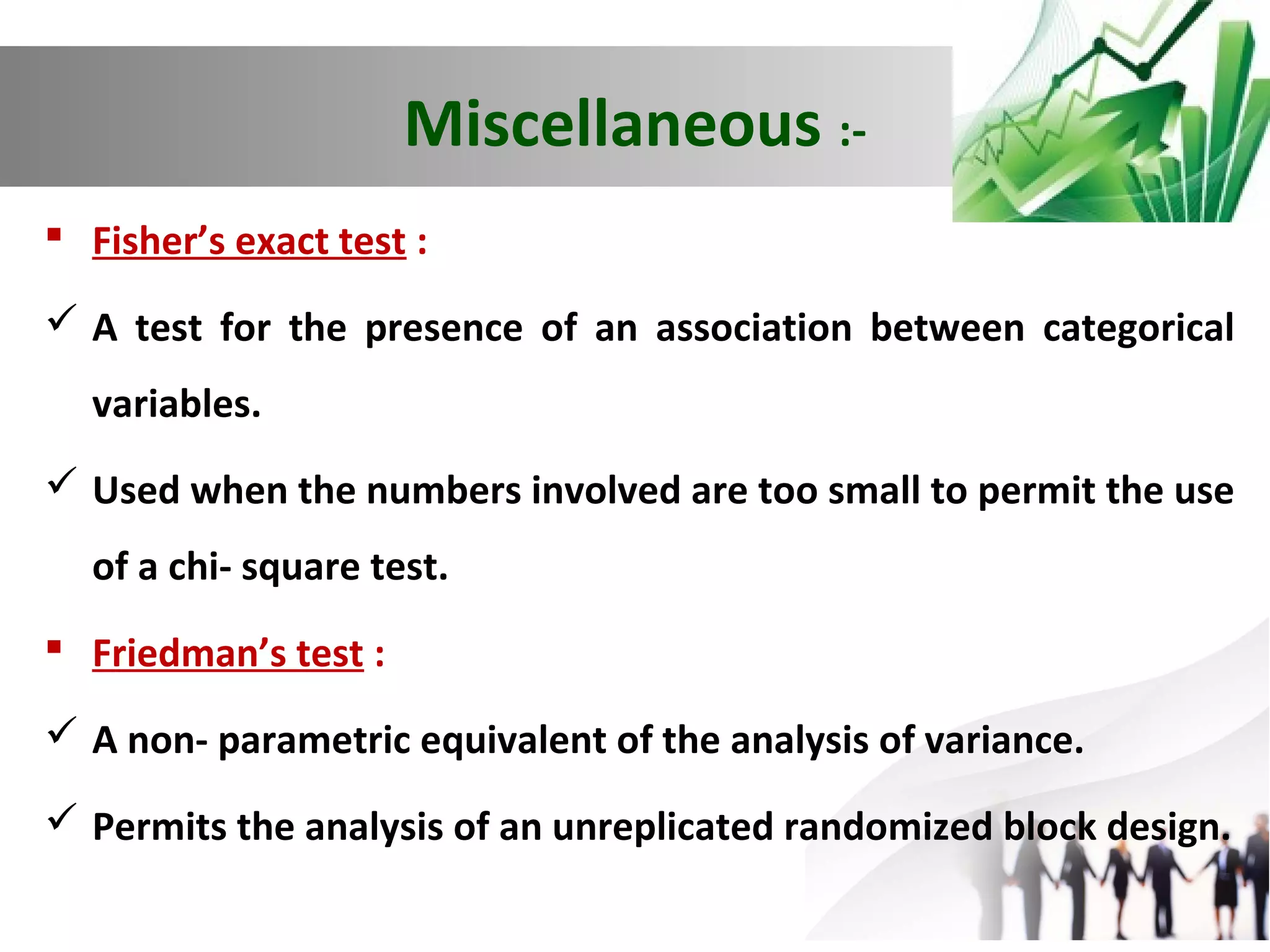 Miscellaneous : Fisher’s exact test :
 A test for the presence of an association between categorical
variables.
 Used when the numbers involved are too small to permit the use
of a chi- square test.
 Friedman’s test :
 A non- parametric equivalent of the analysis of variance.
 Permits the analysis of an unreplicated randomized block design.

 