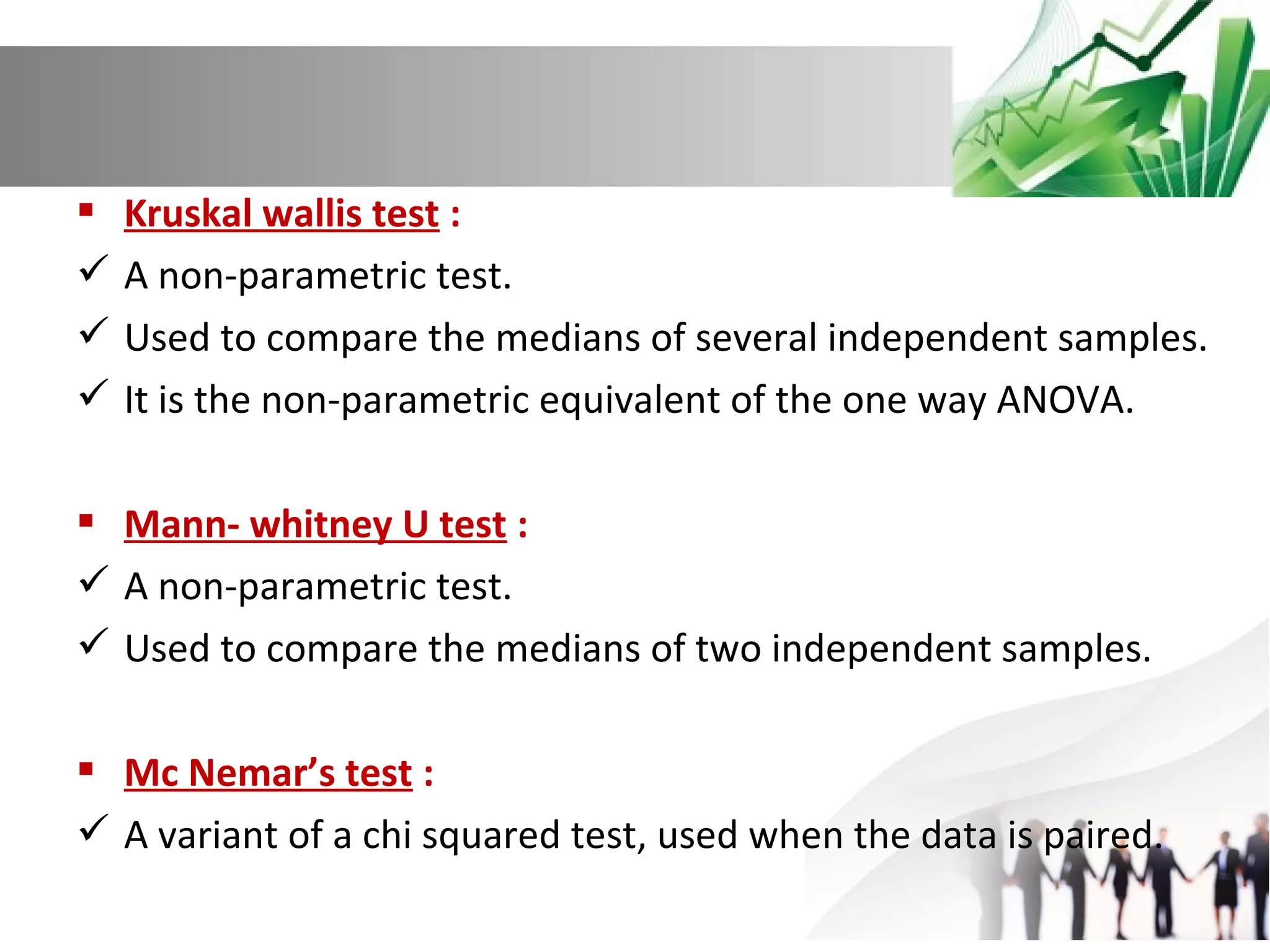  Kruskal wallis test :
 A non-parametric test.
 Used to compare the medians of several independent samples.
 It is the non-parametric equivalent of the one way ANOVA.
 Mann- whitney U test :
 A non-parametric test.
 Used to compare the medians of two independent samples.
 Mc Nemar’s test :
 A variant of a chi squared test, used when the data is paired.

 