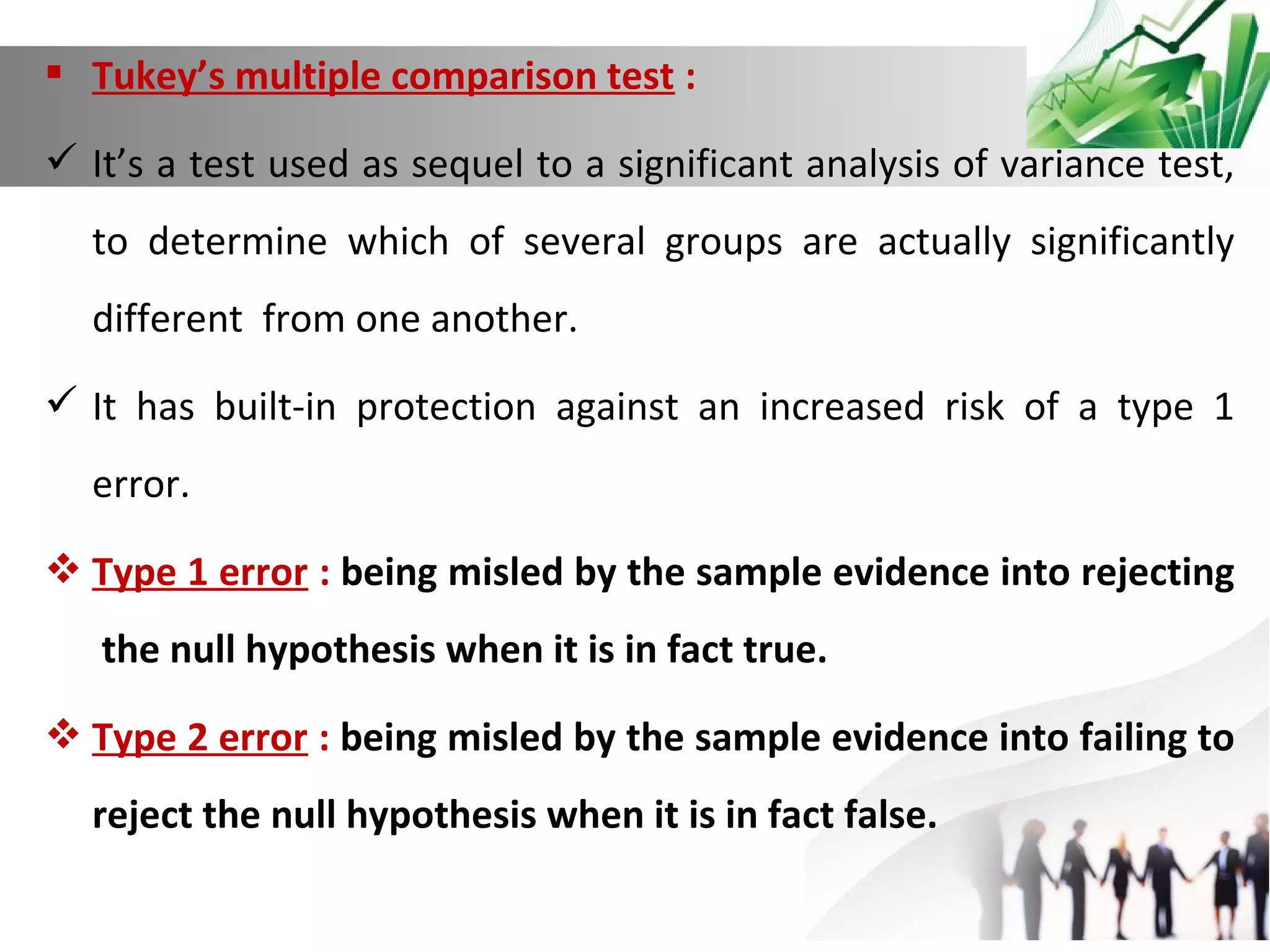 Tukey’s multiple comparison test :
 It’s a test used as sequel to a significant analysis of variance test,
to determine which of several groups are actually significantly
different from one another.
 It has built-in protection against an increased risk of a type 1
error.
 Type 1 error : being misled by the sample evidence into rejecting
the null hypothesis when it is in fact true.
 Type 2 error : being misled by the sample evidence into failing to
reject the null hypothesis when it is in fact false.

 