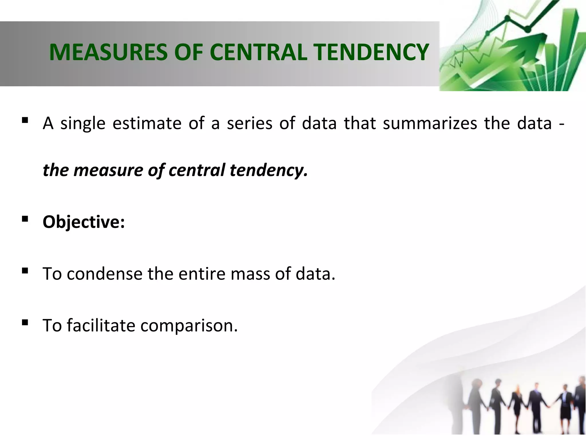 MEASURES OF CENTRAL TENDENCY
 A single estimate of a series of data that summarizes the data the measure of central tendency.
 Objective:
 To condense the entire mass of data.
 To facilitate comparison.

 