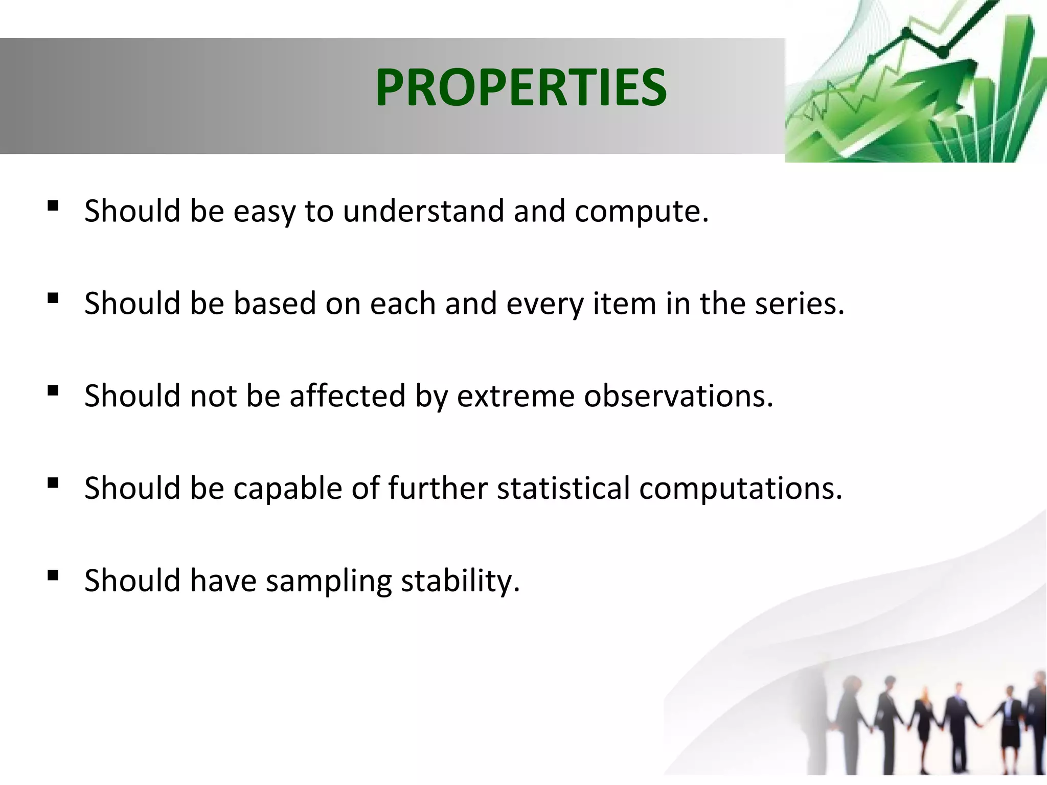 PROPERTIES
 Should be easy to understand and compute.
 Should be based on each and every item in the series.
 Should not be affected by extreme observations.
 Should be capable of further statistical computations.
 Should have sampling stability.

 