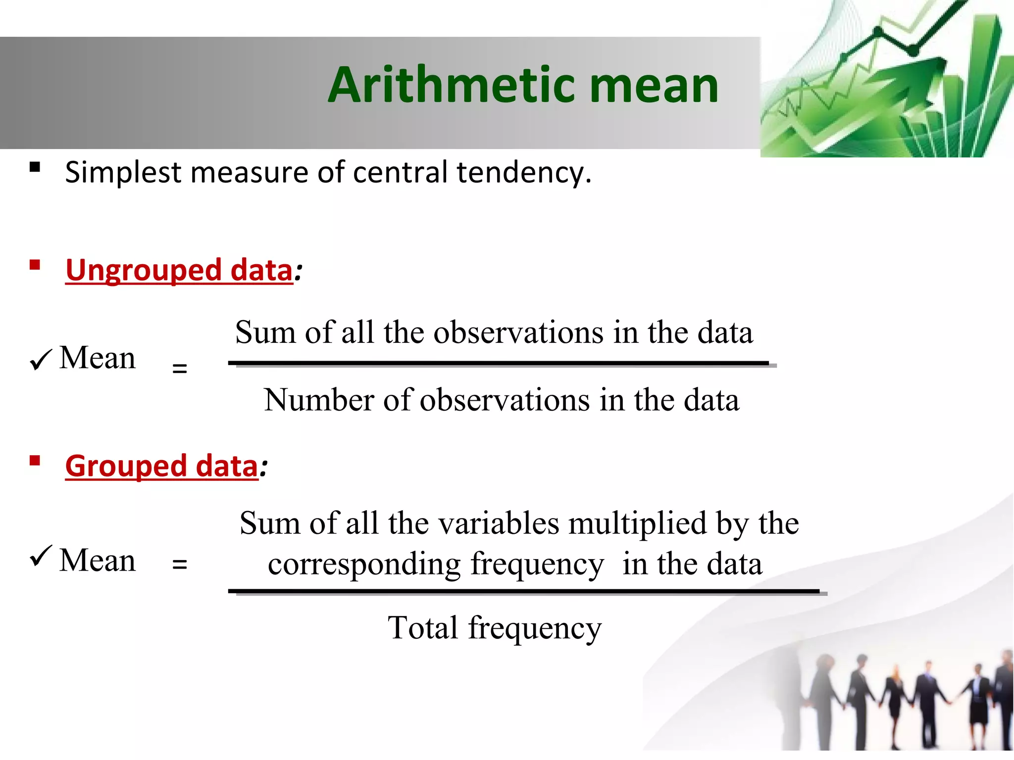 Arithmetic mean
 Simplest measure of central tendency.
 Ungrouped data:
 Mean

=

Sum of all the observations in the data
Number of observations in the data

 Grouped data:
 Mean

=

Sum of all the variables multiplied by the
corresponding frequency in the data
Total frequency

 