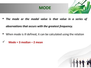 MODE
 The mode or the modal value is that value in a series of
observations that occurs with the greatest frequency.
 When mode is ill defined, it can be calculated using the relation


Mode = 3 median – 2 mean

 