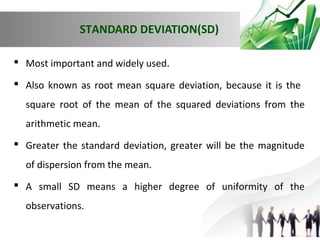 STANDARD DEVIATION(SD)
 Most important and widely used.
 Also known as root mean square deviation, because it is the
square root of the mean of the squared deviations from the
arithmetic mean.
 Greater the standard deviation, greater will be the magnitude
of dispersion from the mean.
 A small SD means a higher degree of uniformity of the
observations.

 