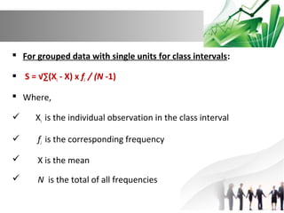  For grouped data with single units for class intervals:
 S = √∑(Xi - X) x fi / (N -1)
 Where,


Xi is the individual observation in the class interval



fi is the corresponding frequency



X is the mean



N is the total of all frequencies

 