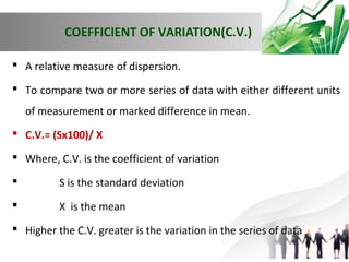 COEFFICIENT OF VARIATION(C.V.)
 A relative measure of dispersion.
 To compare two or more series of data with either different units
of measurement or marked difference in mean.
 C.V.= (Sx100)/ X
 Where, C.V. is the coefficient of variation


S is the standard deviation



X is the mean

 Higher the C.V. greater is the variation in the series of data

 