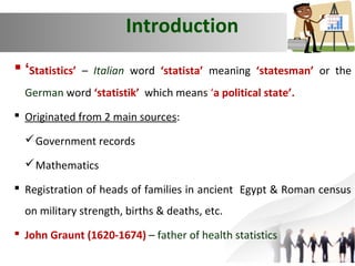 Introduction
 ‘Statistics’

– Italian word ‘statista’ meaning ‘statesman’ or the

German word ‘statistik’ which means ‘a political state’.
 Originated from 2 main sources:
 Government records
 Mathematics
 Registration of heads of families in ancient Egypt & Roman census
on military strength, births & deaths, etc.
 John Graunt (1620-1674) – father of health statistics

 