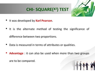 CHI- SQUARE(ᵡ2) TEST
 It was developed by Karl Pearson.
 It is the alternate method of testing the significance of
difference between two proportions.
 Data is measured in terms of attributes or qualities.
 Advantage : it can also be used when more than two groups
are to be compared.

 