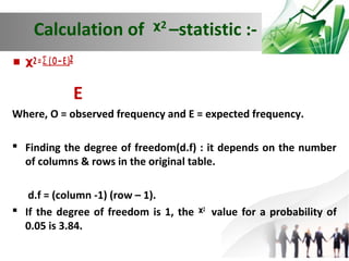 Calculation of ᵡ –statistic :2

 ᵡ2 = Ʃ ( O – E )2
E
Where, O = observed frequency and E = expected frequency.
 Finding the degree of freedom(d.f) : it depends on the number
of columns & rows in the original table.
d.f = (column -1) (row – 1).
 If the degree of freedom is 1, the ᵡ2 value for a probability of
0.05 is 3.84.

 