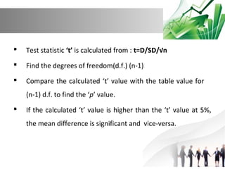 

Test statistic ‘t’ is calculated from : t=D/SD/√n



Find the degrees of freedom(d.f.) (n-1)



Compare the calculated ‘t’ value with the table value for
(n-1) d.f. to find the ‘p’ value.



If the calculated ‘t’ value is higher than the ‘t’ value at 5%,
the mean difference is significant and vice-versa.

 