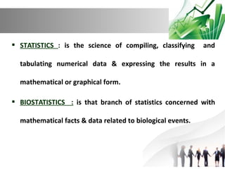  STATISTICS : is the science of compiling, classifying

and

tabulating numerical data & expressing the results in a
mathematical or graphical form.
 BIOSTATISTICS : is that branch of statistics concerned with
mathematical facts & data related to biological events.

 