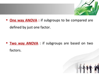  One way ANOVA : if subgroups to be compared are
defined by just one factor.

 Two way ANOVA : if subgroups are based on two
factors.

 