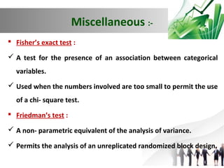Miscellaneous : Fisher’s exact test :
 A test for the presence of an association between categorical
variables.
 Used when the numbers involved are too small to permit the use
of a chi- square test.
 Friedman’s test :
 A non- parametric equivalent of the analysis of variance.
 Permits the analysis of an unreplicated randomized block design.

 