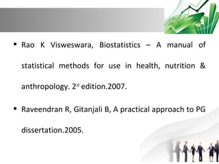  Rao K Visweswara, Biostatistics – A manual of
statistical methods for use in health, nutrition &
anthropology. 2nd edition.2007.
 Raveendran R, Gitanjali B, A practical approach to PG
dissertation.2005.

 